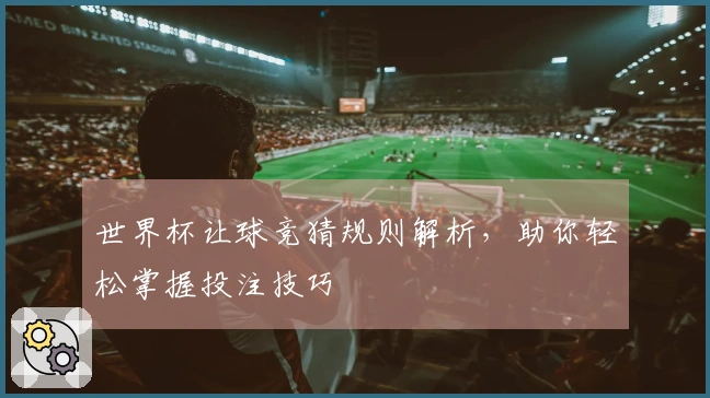 世界杯让球竞猜规则解析，助你轻松掌握投注技巧