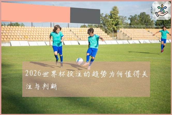 2026世界杯投注的趋势为何值得关注与判断